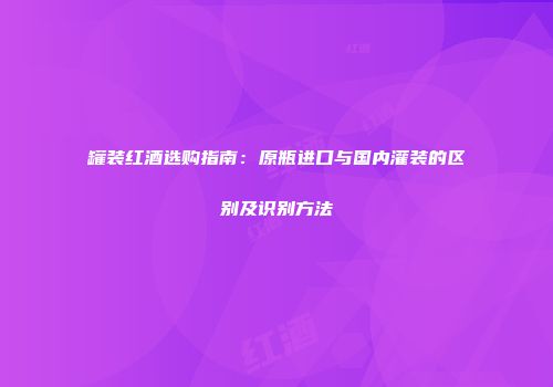 罐装红酒选购指南：原瓶进口与国内灌装的区别及识别方法