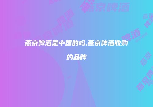 燕京啤酒是中国的吗,燕京啤酒收购的品牌