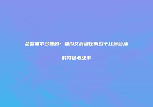 品鉴波尔多佳酿：碧尚女爵酒庄两款干红葡萄酒的特色与故事