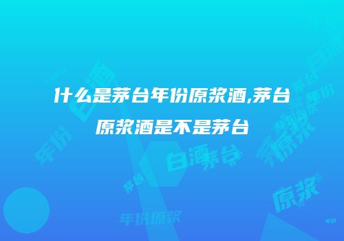 什么是茅台年份原浆酒,茅台原浆酒是不是茅台