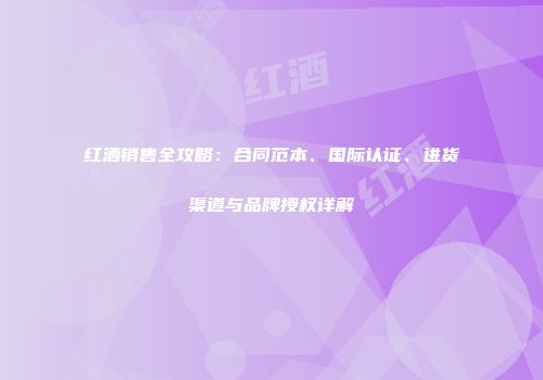 红酒销售全攻略：合同范本、国际认证、进货渠道与品牌授权详解
