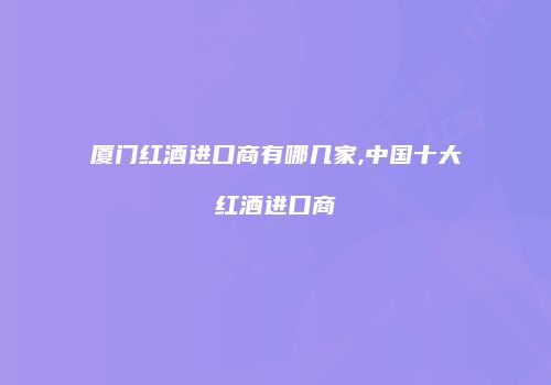 厦门红酒进口商有哪几家,中国十大红酒进口商
