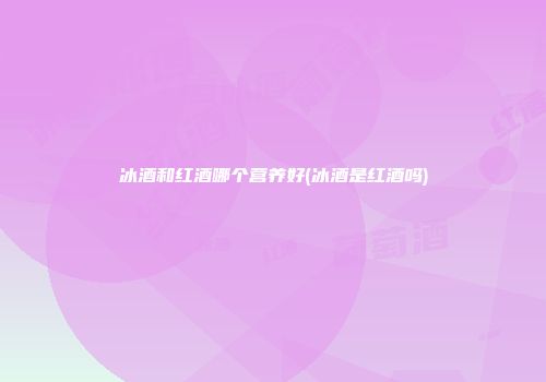 冰酒和红酒哪个营养好(冰酒是红酒吗)