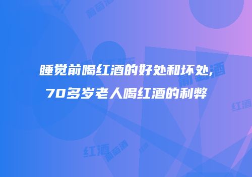 睡觉前喝红酒的好处和坏处,70多岁老人喝红酒的利弊