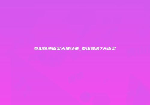 泰山啤酒原浆天津经销_泰山啤酒7天原浆