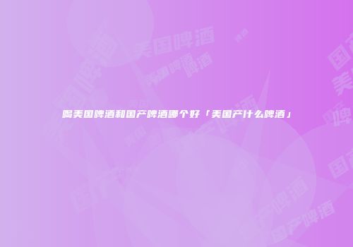 喝美国啤酒和国产啤酒哪个好「美国产什么啤酒」
