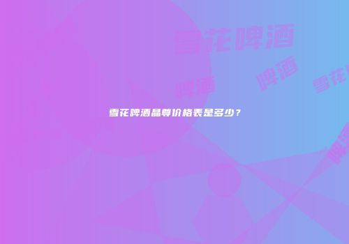 雪花啤酒晶尊价格表是多少？