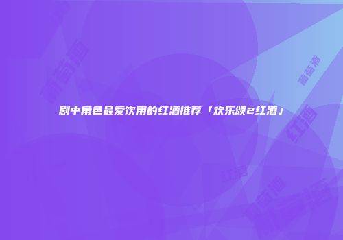 剧中角色最爱饮用的红酒推荐「欢乐颂2红酒」
