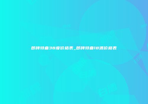 郎牌特曲38度价格表_郎牌特曲18酒价格表