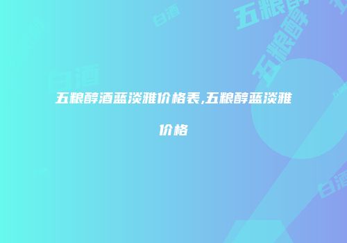 五粮醇酒蓝淡雅价格表,五粮醇蓝淡雅价格
