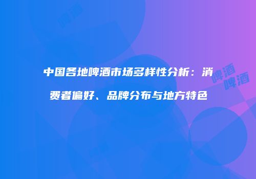 中国各地啤酒市场多样性分析：消费者偏好、品牌分布与地方特色