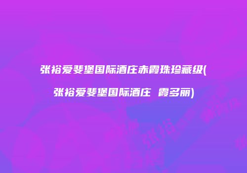 张裕爱斐堡国际酒庄赤霞珠珍藏级(张裕爱斐堡国际酒庄 霞多丽)
