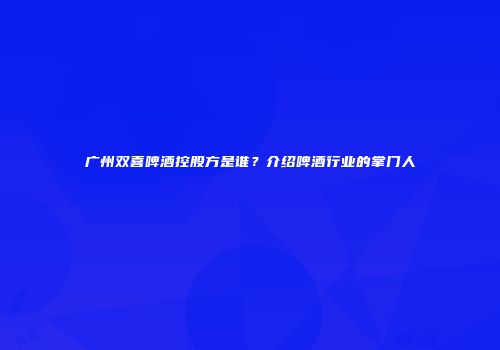 广州双喜啤酒控股方是谁？介绍啤酒行业的掌门人