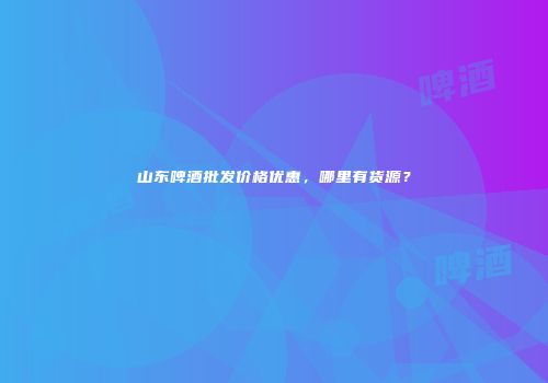 山东啤酒批发价格优惠，哪里有货源？