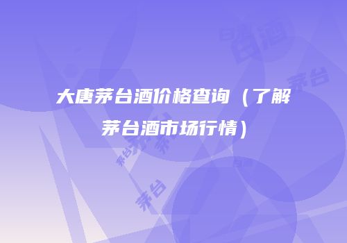 大唐茅台酒价格查询（了解茅台酒市场行情）