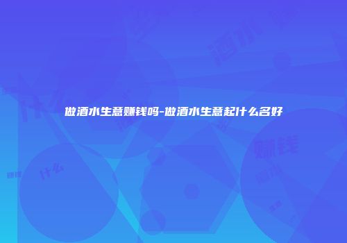 做酒水生意赚钱吗-做酒水生意起什么名好