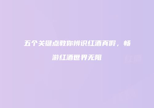 五个关键点教你辨识红酒真假，畅游红酒世界无阻