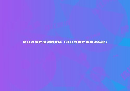 珠江啤酒代理电话号码「珠江啤酒代理商怎样做」