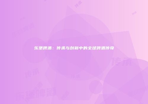 乐堡啤酒：传承与创新中的全球啤酒传奇