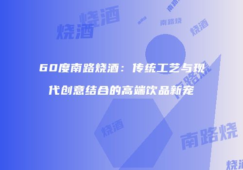 60度南路烧酒：传统工艺与现代创意结合的高端饮品新宠