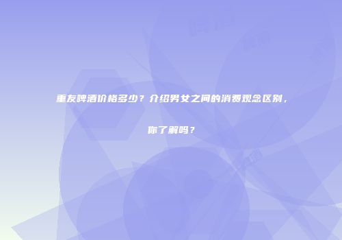 重友啤酒价格多少？介绍男女之间的消费观念区别，你了解吗？