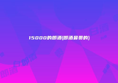 15000的郎酒(郎酒最贵的)