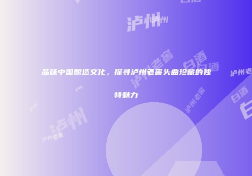 品味中国酿造文化，探寻泸州老窖头曲珍藏的独特魅力