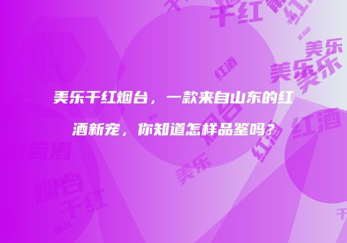 美乐干红烟台，一款来自山东的红酒新宠，你知道怎样品鉴吗？