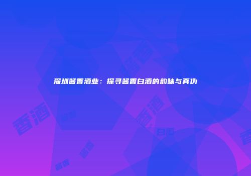 深圳酱香酒业：探寻酱香白酒的韵味与真伪