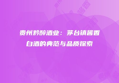 贵州黔醉酒业：茅台镇酱香白酒的典范与品质探索