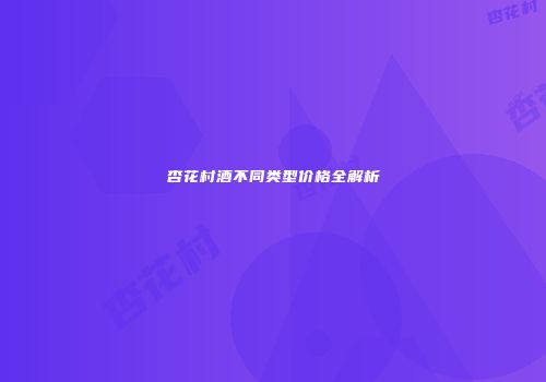 杏花村酒不同类型价格全解析