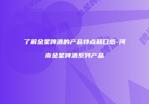 了解金星啤酒的产品特点和口感-河南金星啤酒系列产品
