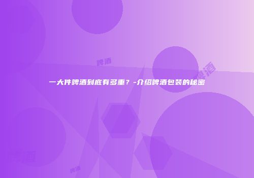 一大件啤酒到底有多重？-介绍啤酒包装的秘密
