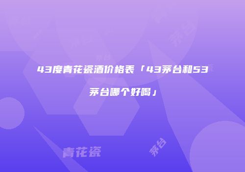 43度青花瓷酒价格表「43茅台和53茅台哪个好喝」