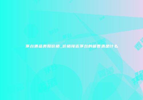 茅台酒品类和价格_价格接近茅台的酱香酒是什么