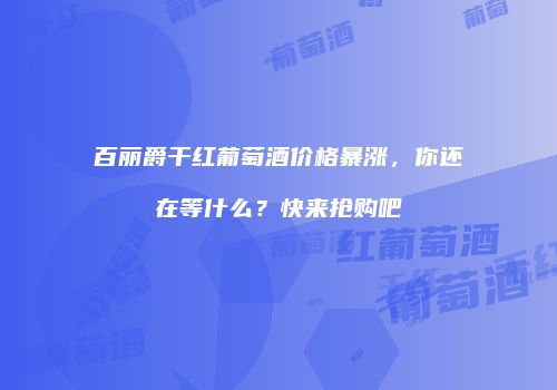 百丽爵干红葡萄酒价格暴涨，你还在等什么？快来抢购吧