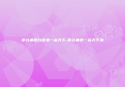 茅台集团白金酒一品天下-茅台集团一品天下酒