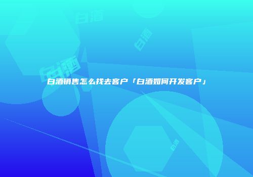 白酒销售怎么找去客户「白酒如何开发客户」