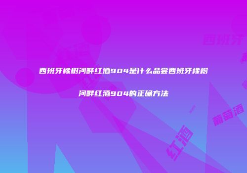 西班牙橡树河畔红酒904是什么品尝西班牙橡树河畔红酒904的正确方法