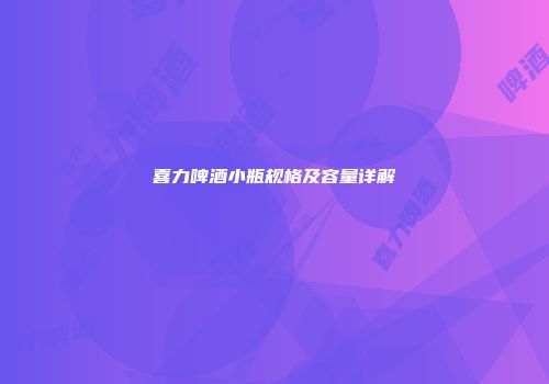喜力啤酒小瓶规格及容量详解