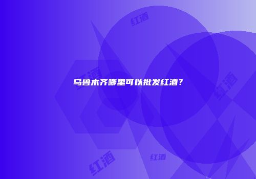 乌鲁木齐哪里可以批发红酒？
