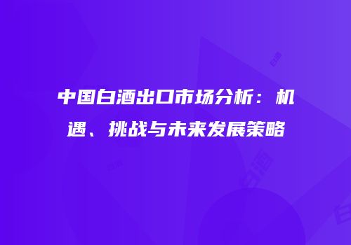 中国白酒出口市场分析：机遇、挑战与未来发展策略