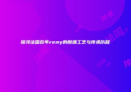 探寻法国百年remy的酿酒工艺与传承历程