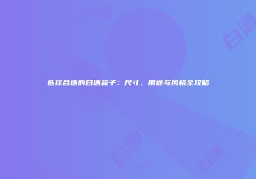 选择合适的白酒盒子：尺寸、用途与风格全攻略