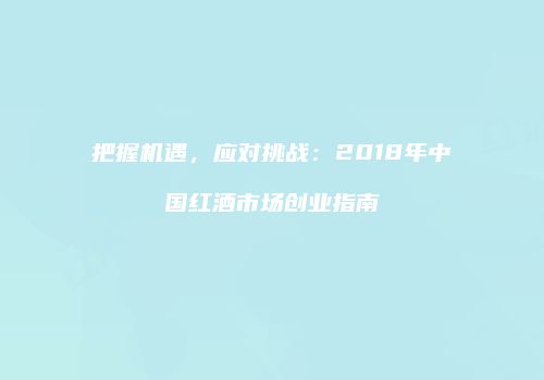 把握机遇，应对挑战：2018年中国红酒市场创业指南