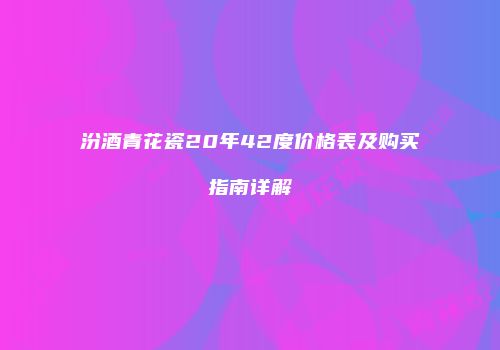汾酒青花瓷20年42度价格表及购买指南详解