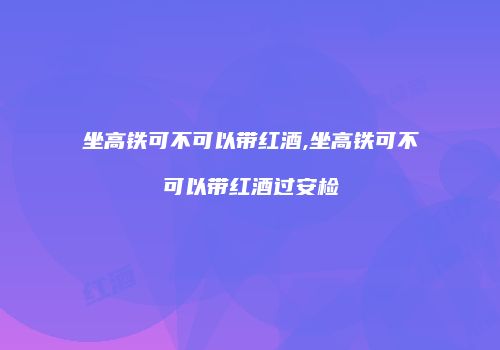 坐高铁可不可以带红酒,坐高铁可不可以带红酒过安检