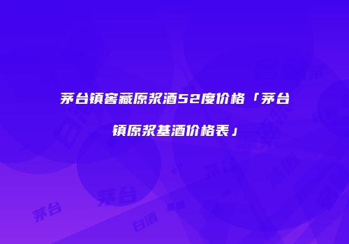 茅台镇窖藏原浆酒52度价格「茅台镇原浆基酒价格表」