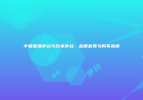 中国国酒茅台与日本茅台：品质差异与购买指南