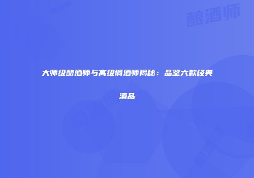 大师级酿酒师与高级调酒师揭秘：品鉴六款经典酒品